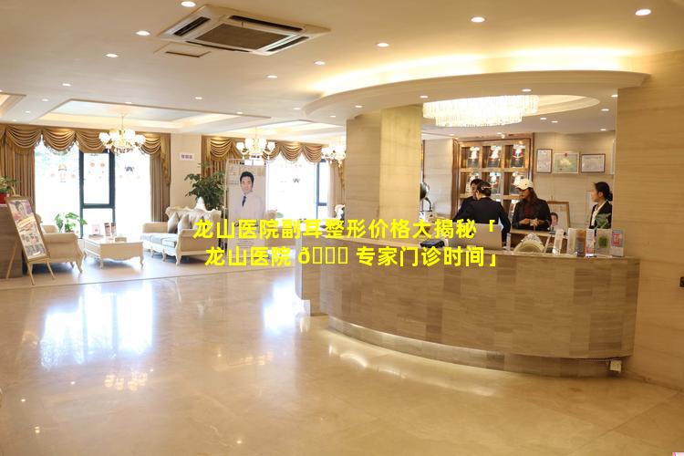 龙山医院副耳整形价格大揭秘「龙山医院 🐟 专家门诊时间」